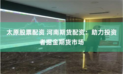 太原股票配资 河南期货配资：助力投资者掘金期货市场