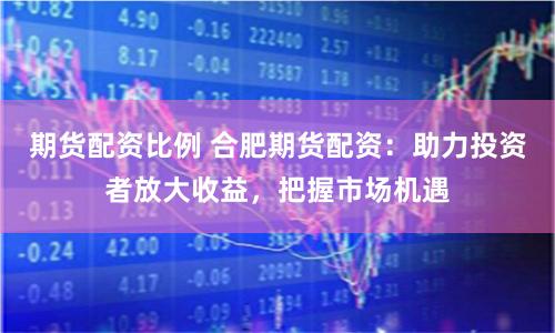期货配资比例 合肥期货配资：助力投资者放大收益，把握市场机遇
