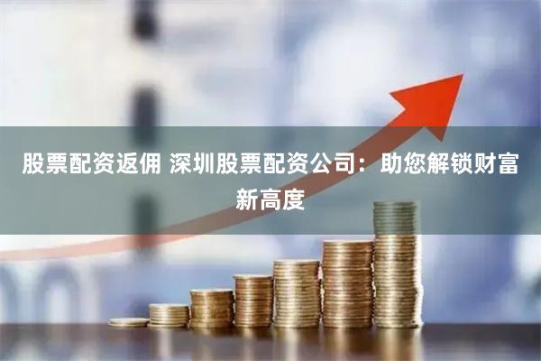股票配资返佣 深圳股票配资公司：助您解锁财富新高度