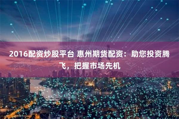 2016配资炒股平台 惠州期货配资：助您投资腾飞，把握市场先机