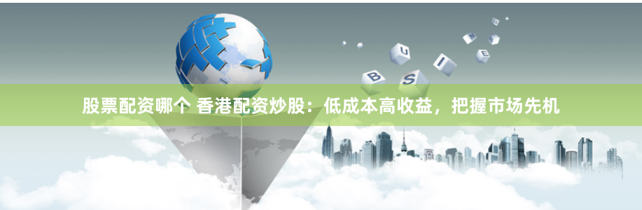 股票配资哪个 香港配资炒股：低成本高收益，把握市场先机