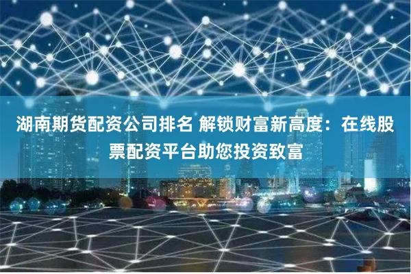 湖南期货配资公司排名 解锁财富新高度：在线股票配资平台助您投资致富