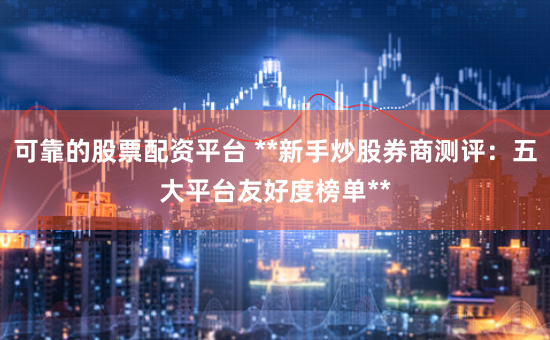 可靠的股票配资平台 **新手炒股券商测评：五大平台友好度榜单**
